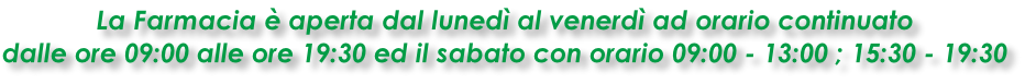 La Farmacia è aperta dal lunedì al venerdì ad orario continuato  dalle ore 09:00 alle ore 19:30 ed il sabato con orario 09:00 - 13:00 ; 15:30 - 19:30